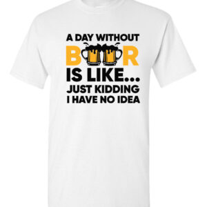 A Day Without Beer Is Like, Just Kidding I Have No Idea T-Shirt, Sarcastic Beer Tees